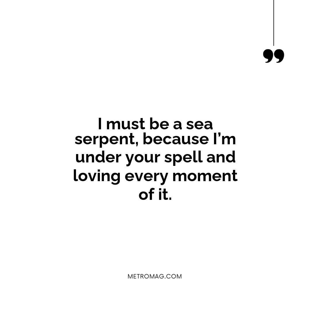 I must be a sea serpent, because I’m under your spell and loving every moment of it.