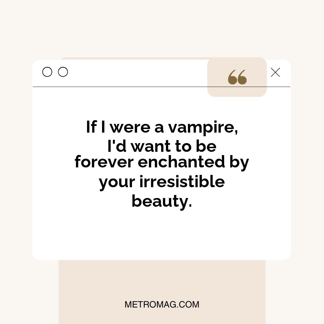 If I were a vampire, I'd want to be forever enchanted by your irresistible beauty.