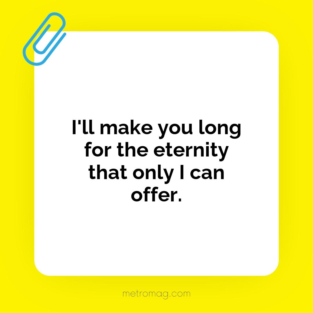 I'll make you long for the eternity that only I can offer.
