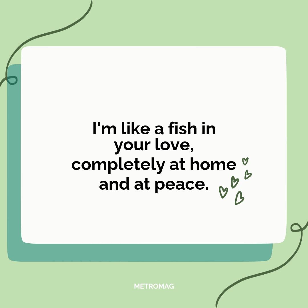 I'm like a fish in your love, completely at home and at peace.