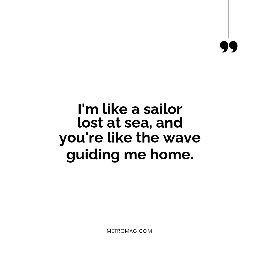 I'm like a sailor lost at sea, and you're like the wave guiding me home.