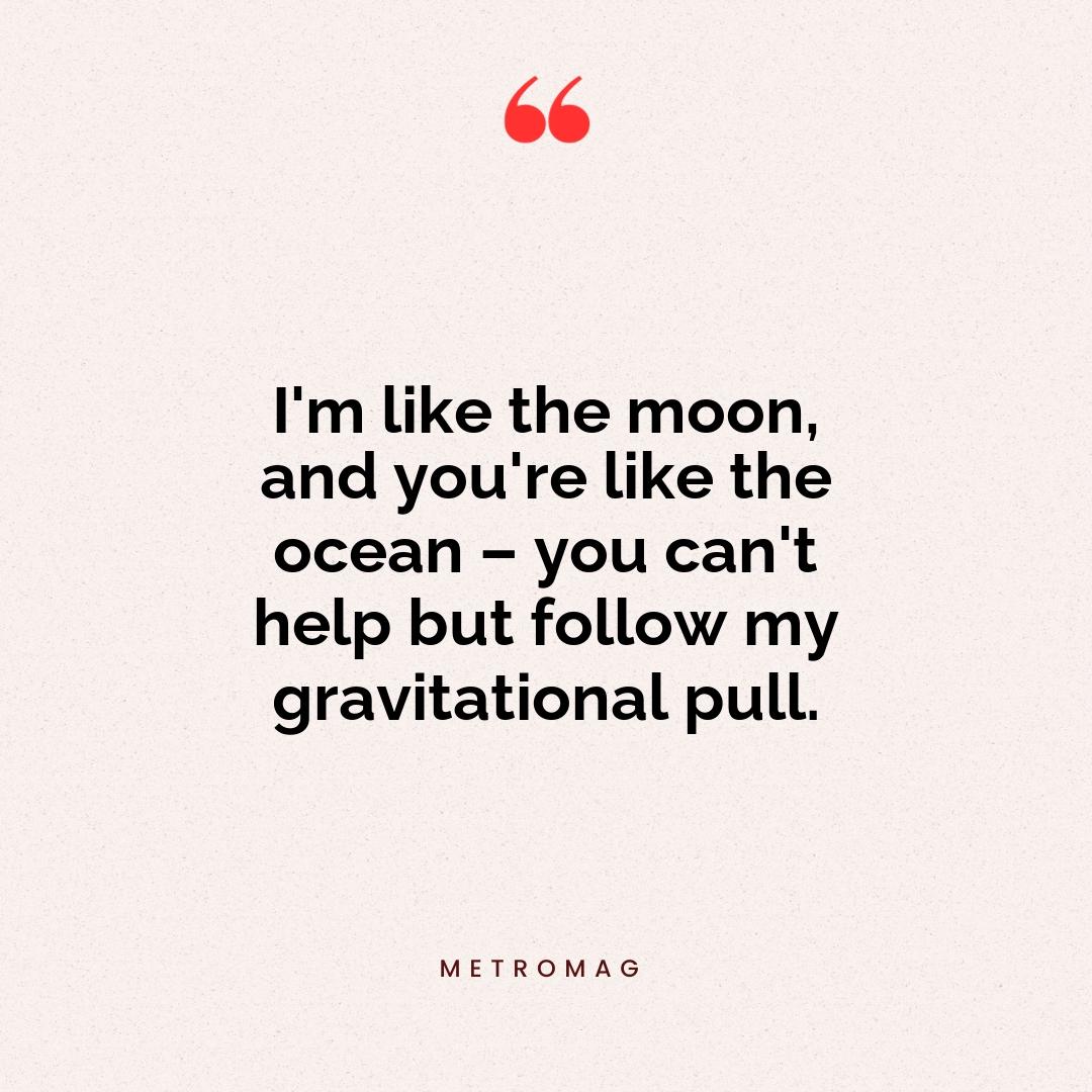 I'm like the moon, and you're like the ocean – you can't help but follow my gravitational pull.