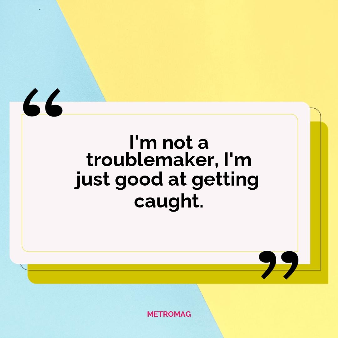 I'm not a troublemaker, I'm just good at getting caught.