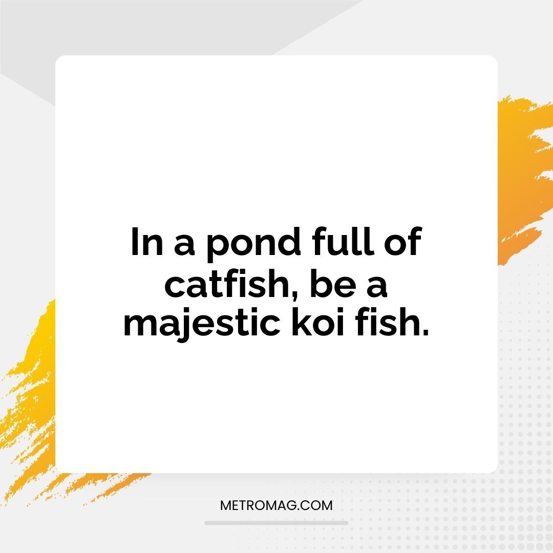 In a pond full of catfish, be a majestic koi fish.