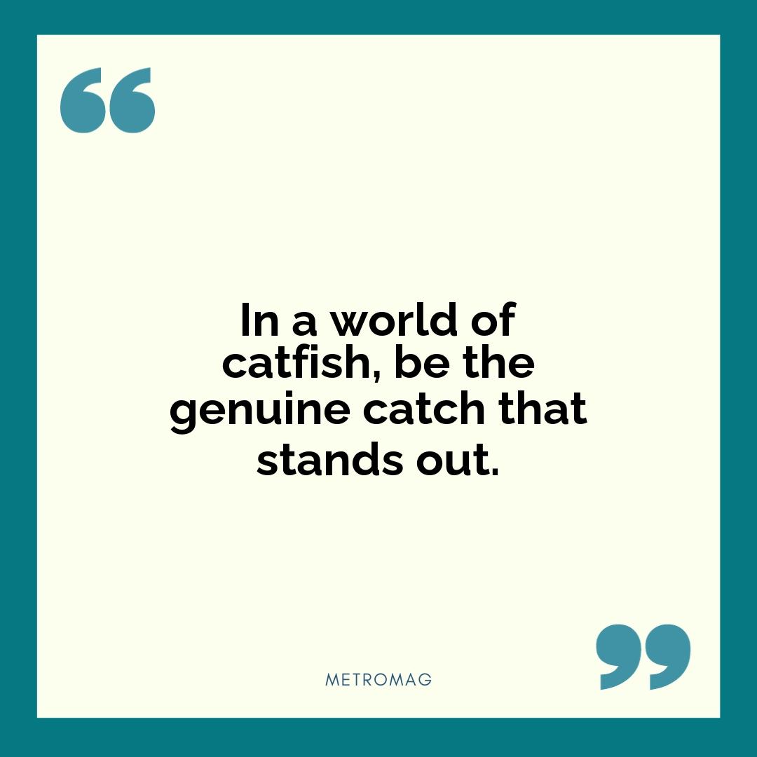 In a world of catfish, be the genuine catch that stands out.