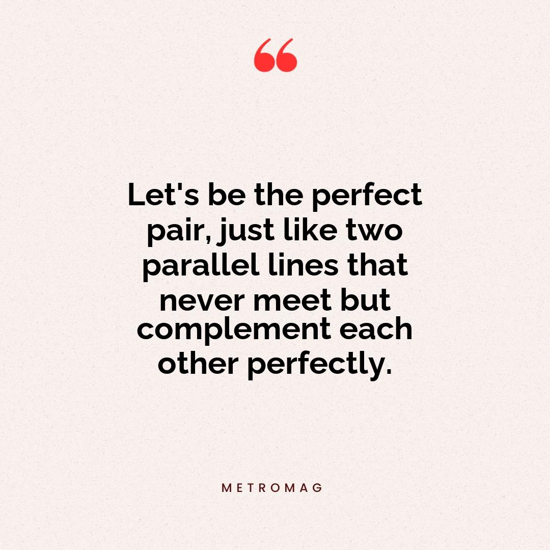 Let's be the perfect pair, just like two parallel lines that never meet but complement each other perfectly.