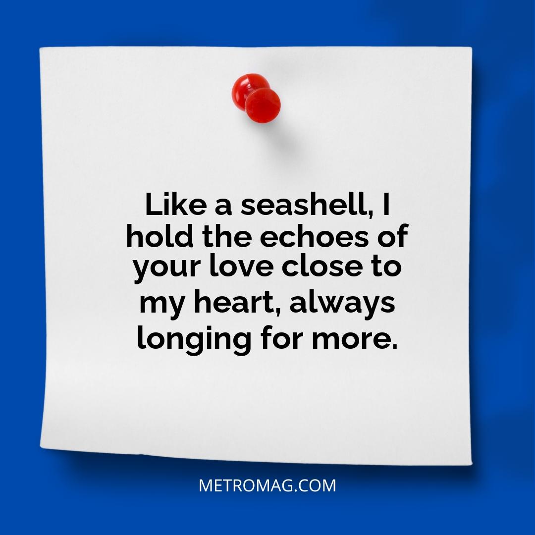 Like a seashell, I hold the echoes of your love close to my heart, always longing for more.