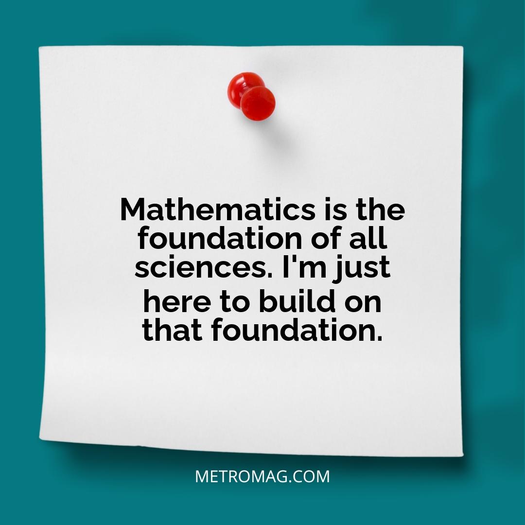 Mathematics is the foundation of all sciences. I'm just here to build on that foundation.
