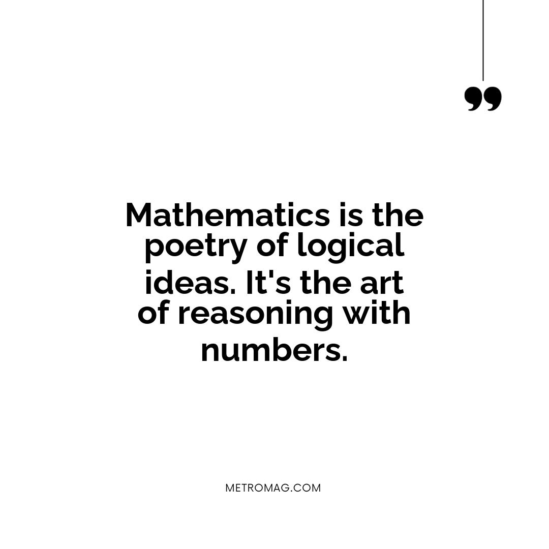 Mathematics is the poetry of logical ideas. It's the art of reasoning with numbers.