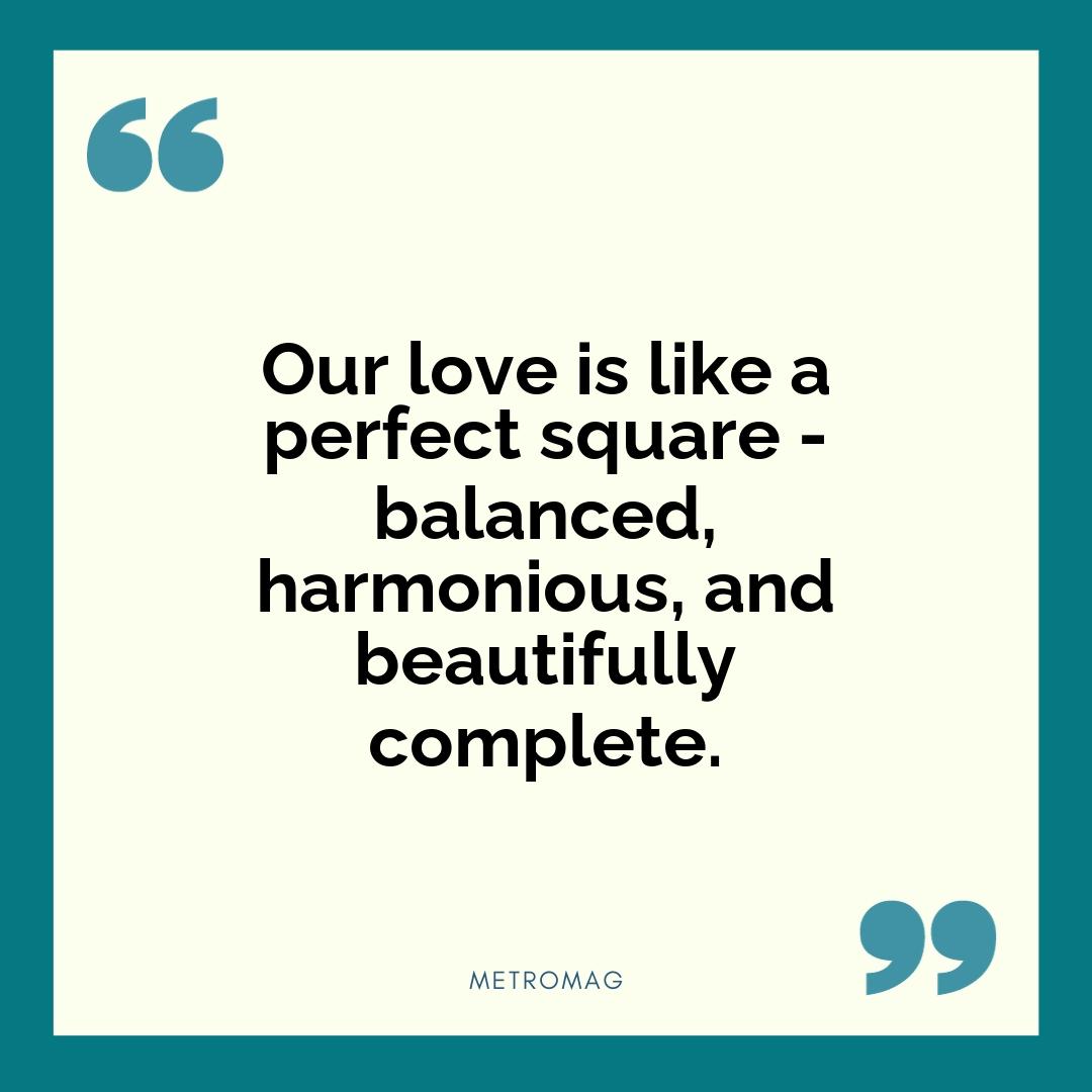 Our love is like a perfect square - balanced, harmonious, and beautifully complete.