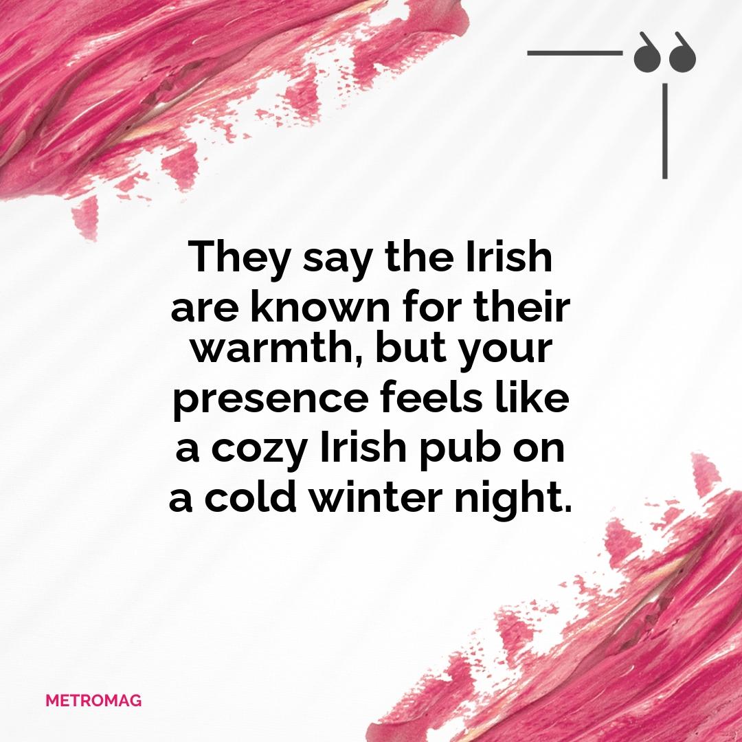 They say the Irish are known for their warmth, but your presence feels like a cozy Irish pub on a cold winter night.