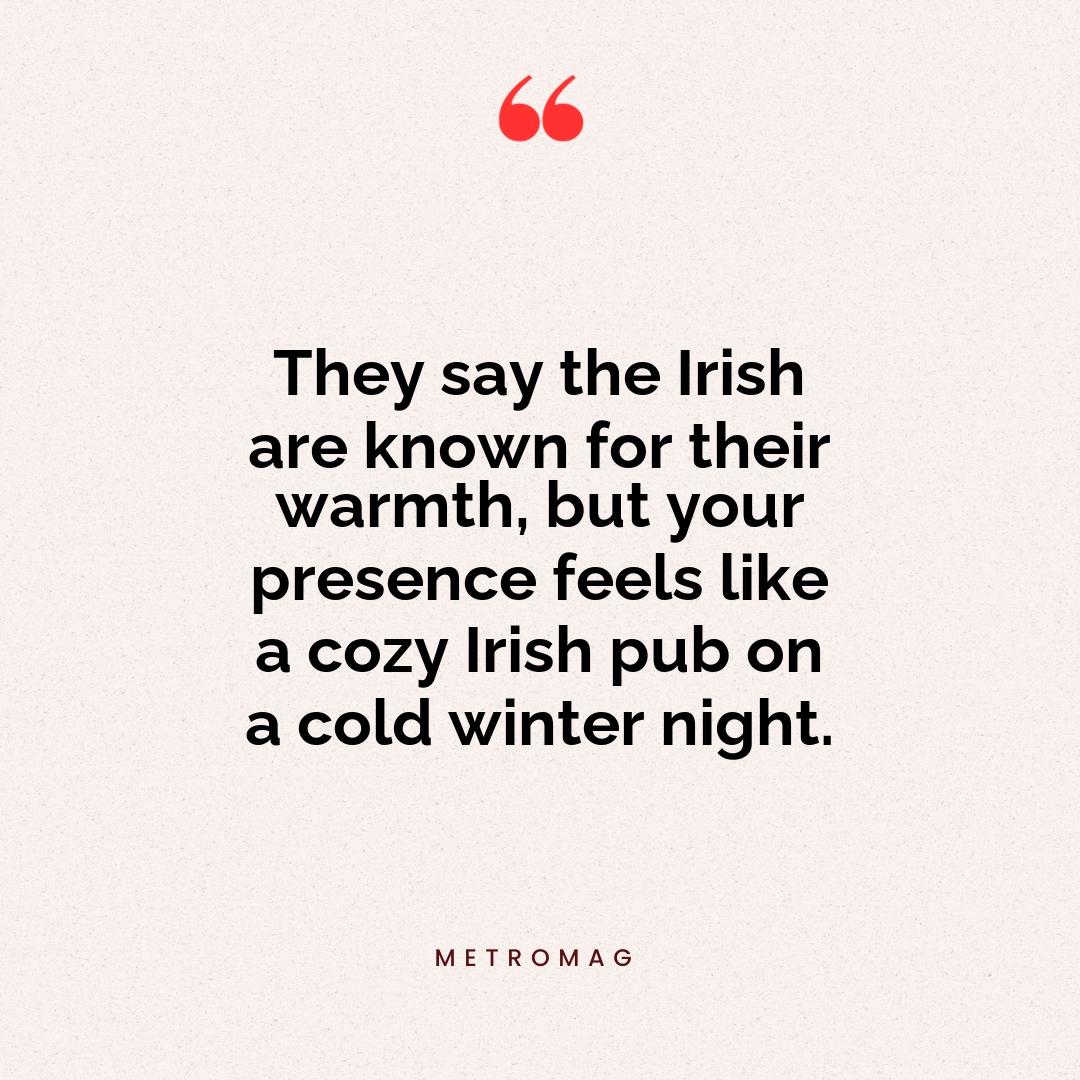 They say the Irish are known for their warmth, but your presence feels like a cozy Irish pub on a cold winter night.
