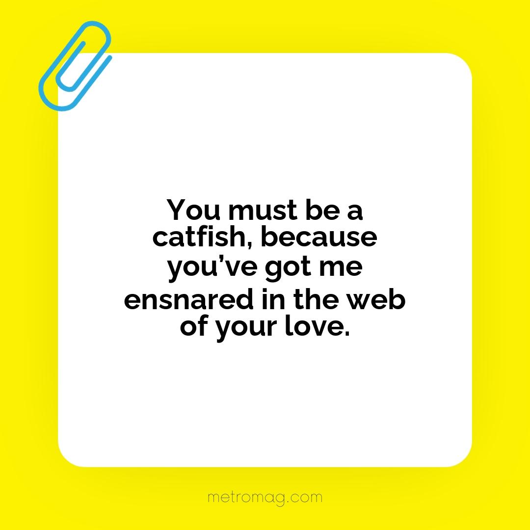 You must be a catfish, because you’ve got me ensnared in the web of your love.