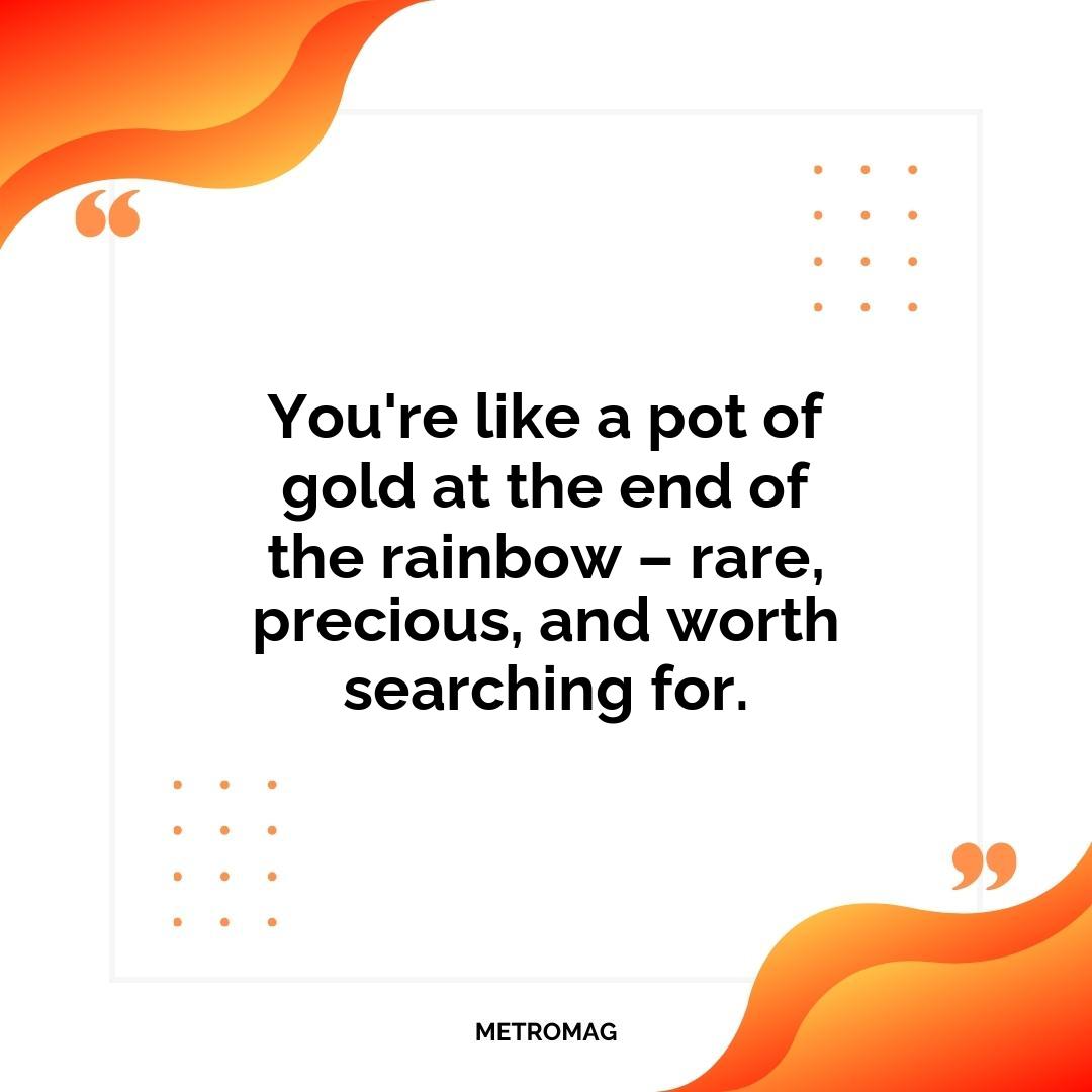 You're like a pot of gold at the end of the rainbow – rare, precious, and worth searching for.