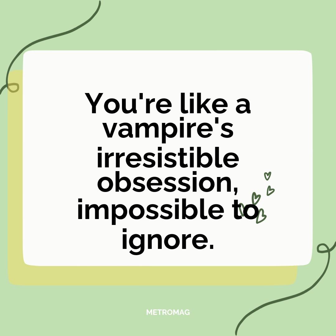 You're like a vampire's irresistible obsession, impossible to ignore.