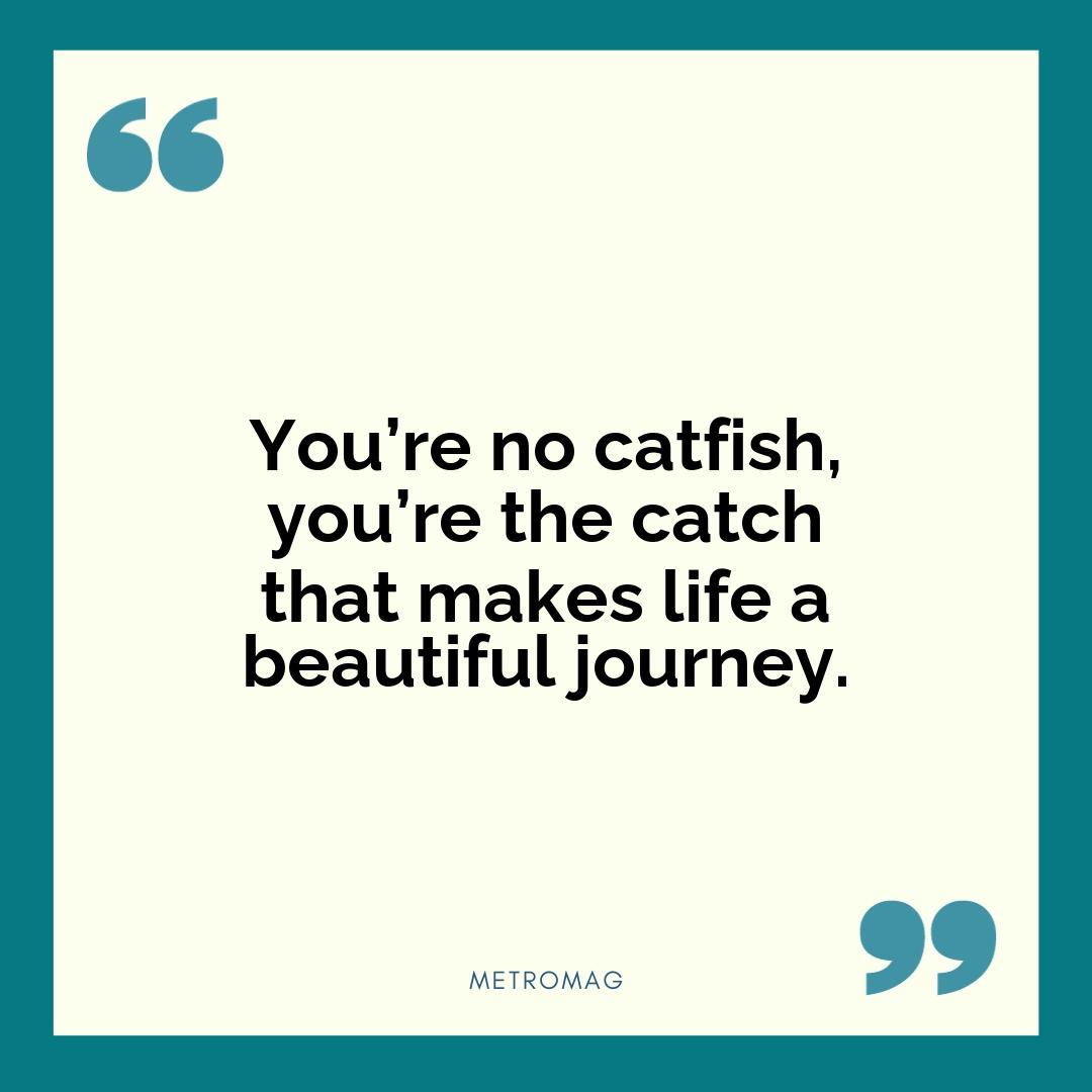 You’re no catfish, you’re the catch that makes life a beautiful journey.