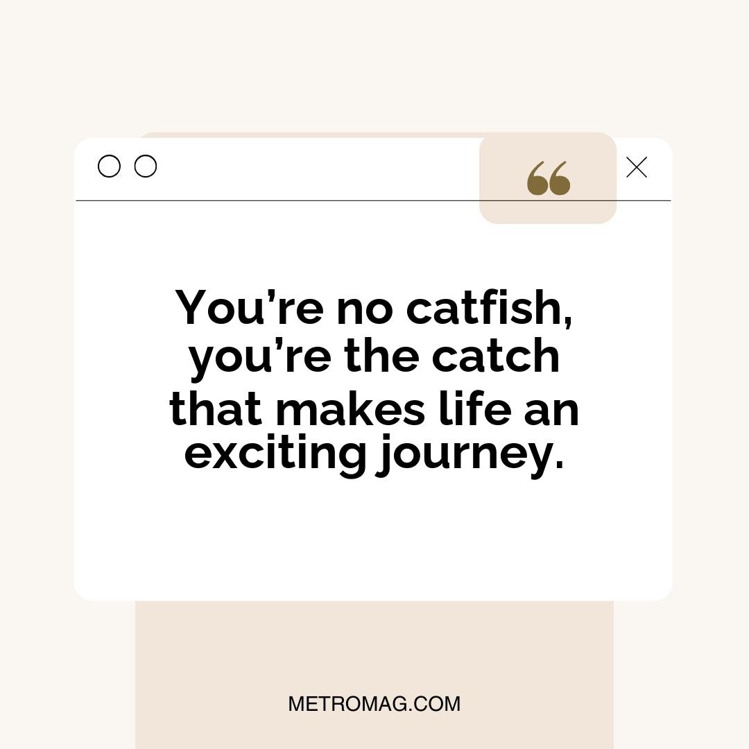 You’re no catfish, you’re the catch that makes life an exciting journey.