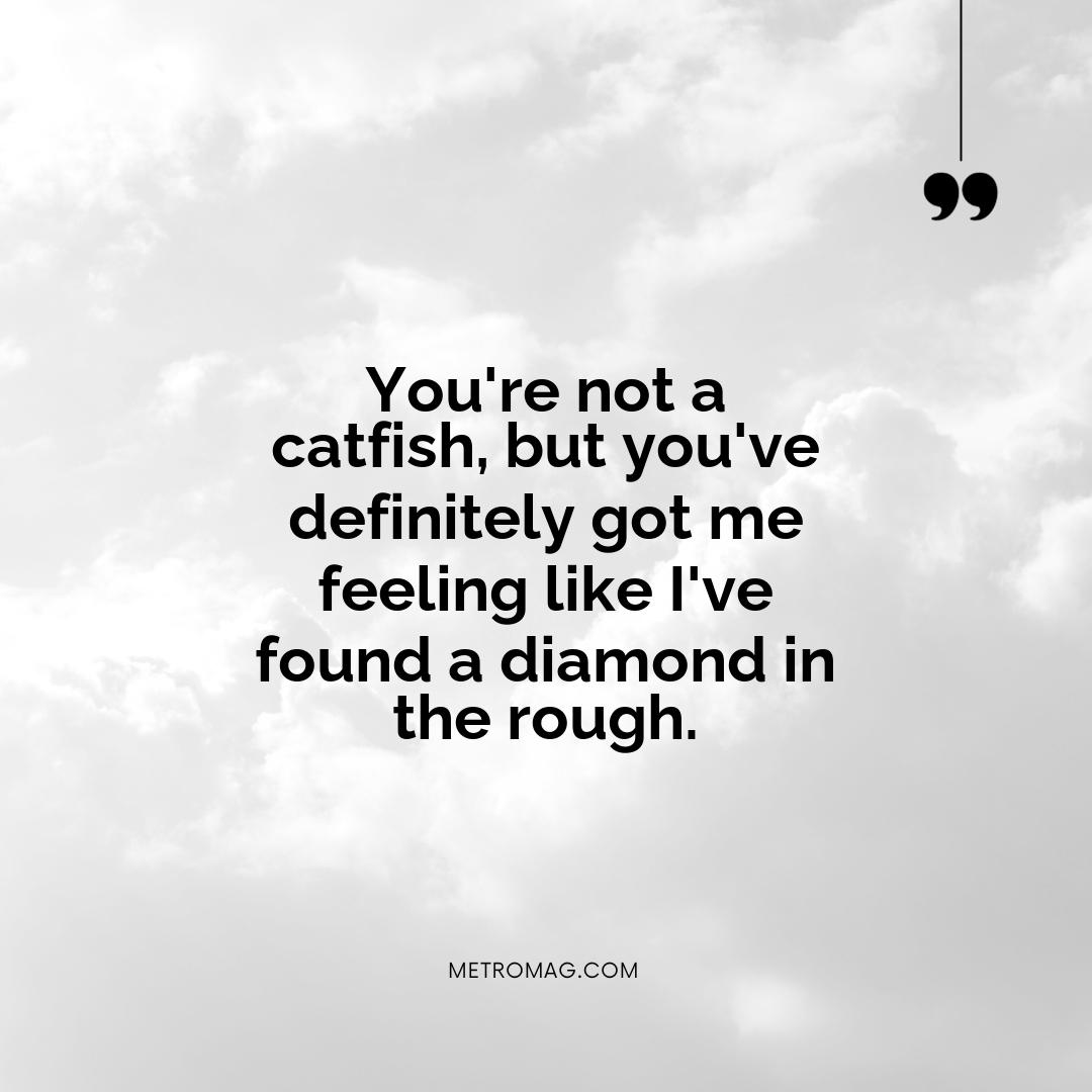 You're not a catfish, but you've definitely got me feeling like I've found a diamond in the rough.