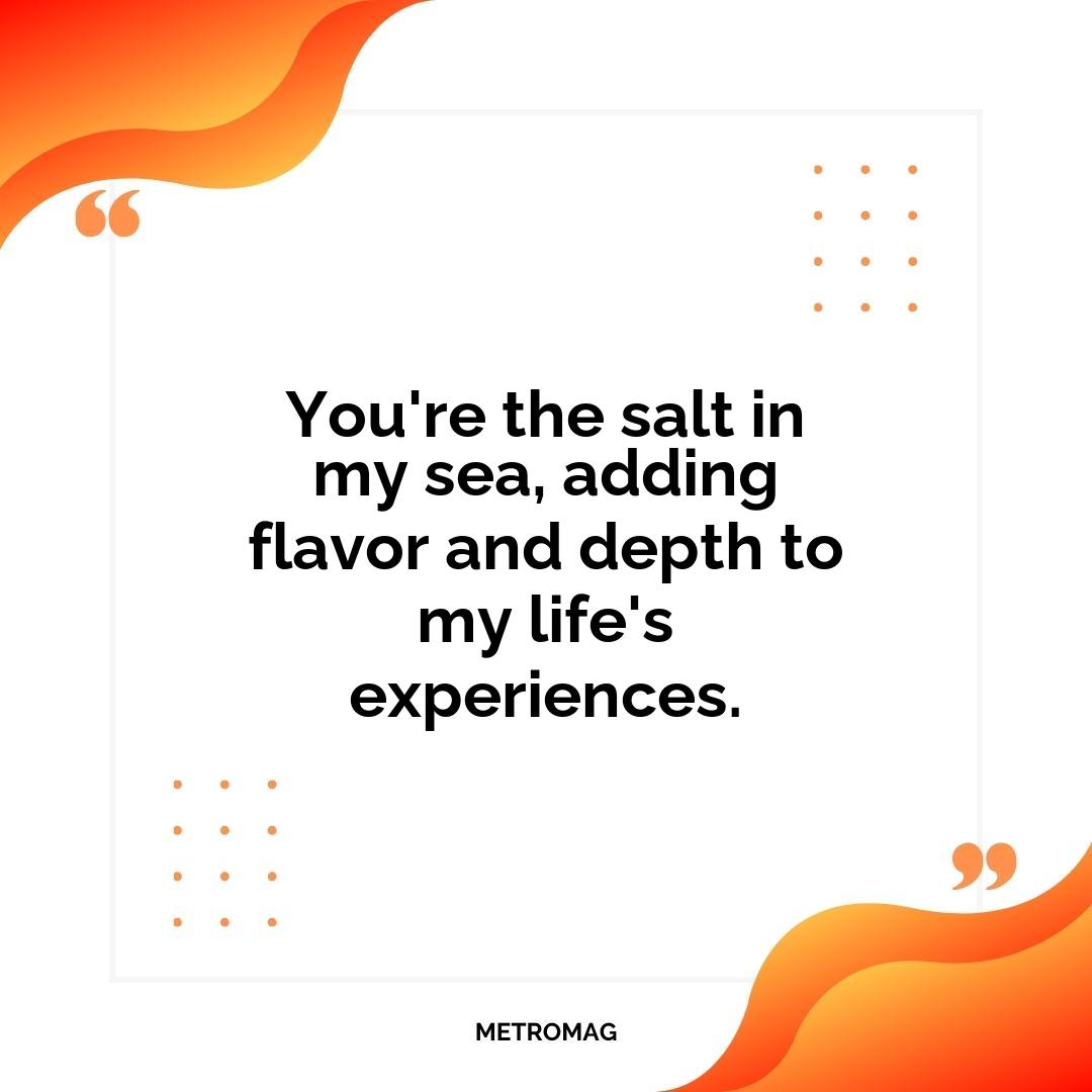 You're the salt in my sea, adding flavor and depth to my life's experiences.